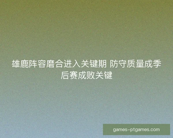 雄鹿阵容磨合进入关键期 防守质量成季后赛成败关键