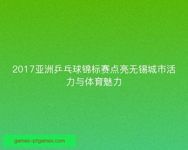 2017亚洲乒乓球锦标赛点亮无锡城市活力与体育魅力