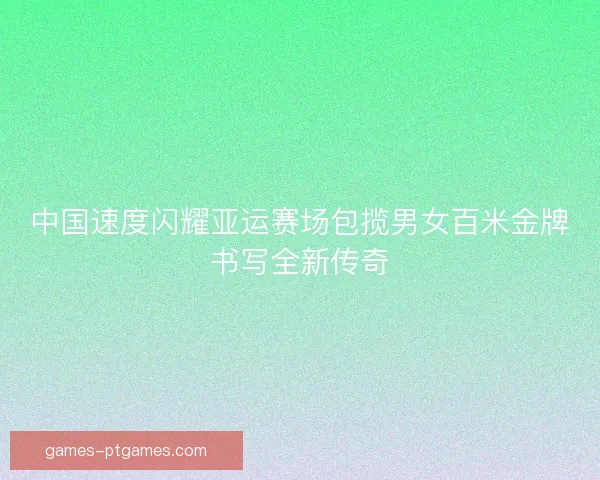 中国速度闪耀亚运赛场包揽男女百米金牌书写全新传奇