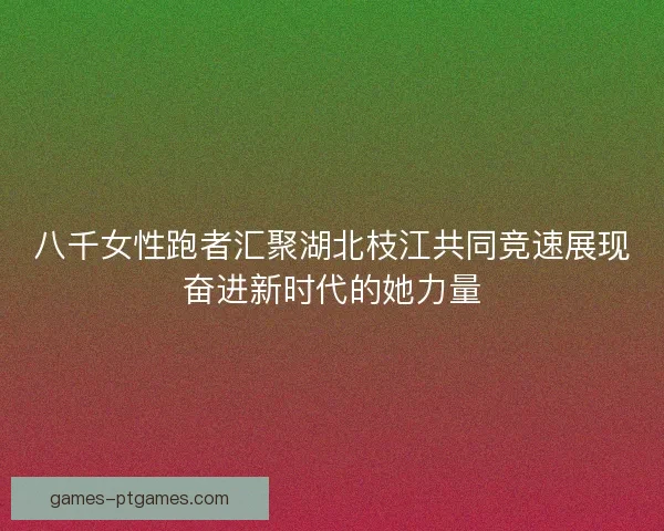 八千女性跑者汇聚湖北枝江共同竞速展现奋进新时代的她力量
