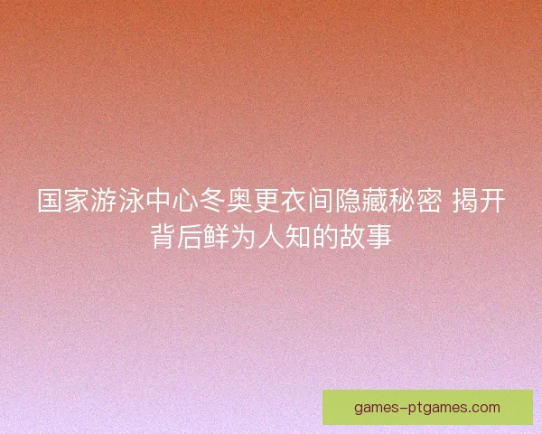 国家游泳中心冬奥更衣间隐藏秘密 揭开背后鲜为人知的故事