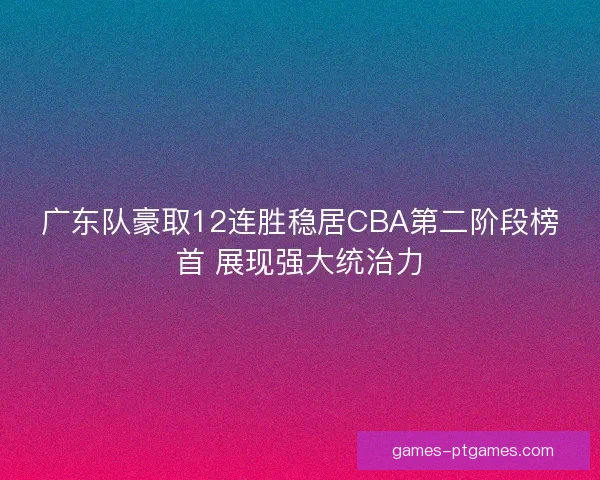 广东队豪取12连胜稳居CBA第二阶段榜首 展现强大统治力