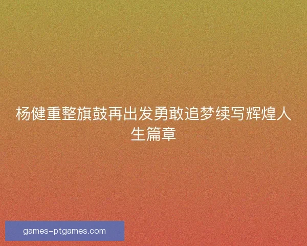 杨健重整旗鼓再出发勇敢追梦续写辉煌人生篇章 杨健重整旗鼓再出发勇敢追梦续写辉煌人生篇章