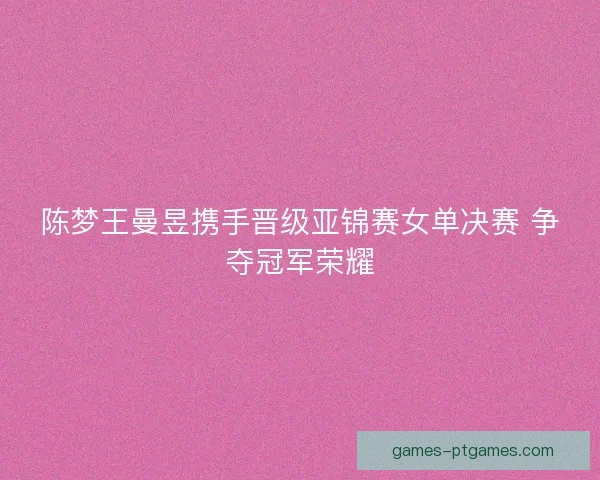 陈梦王曼昱携手晋级亚锦赛女单决赛 争夺冠军荣耀