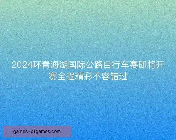 2024环青海湖国际公路自行车赛即将开赛全程精彩不容错过