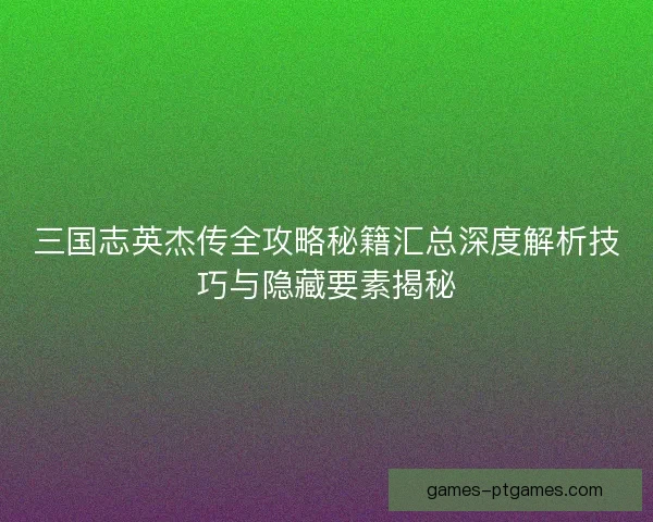 三国志英杰传全攻略秘籍汇总深度解析技巧与隐藏要素揭秘