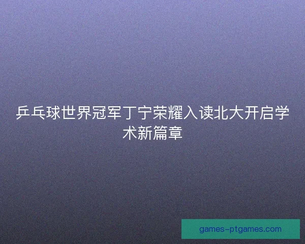 乒乓球世界冠军丁宁荣耀入读北大开启学术新篇章