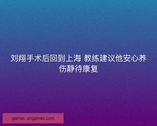 刘翔手术后回到上海 教练建议他安心养伤静待康复