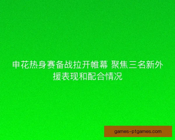 申花热身赛备战拉开帷幕 聚焦三名新外援表现和配合情况