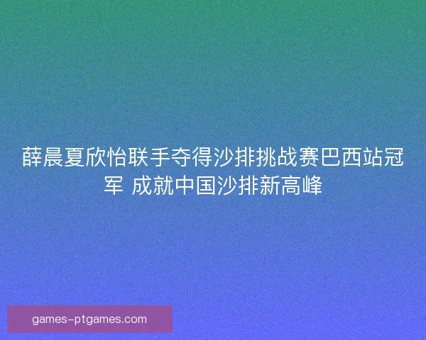 薛晨夏欣怡联手夺得沙排挑战赛巴西站冠军 成就中国沙排新高峰