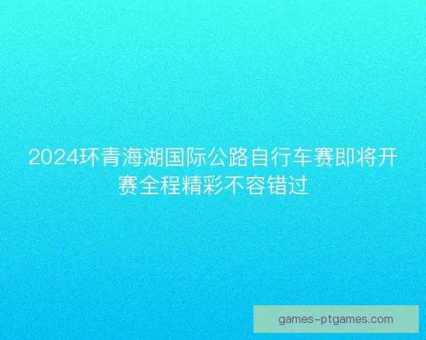 2024环青海湖国际公路自行车赛即将开赛全程精彩不容错过