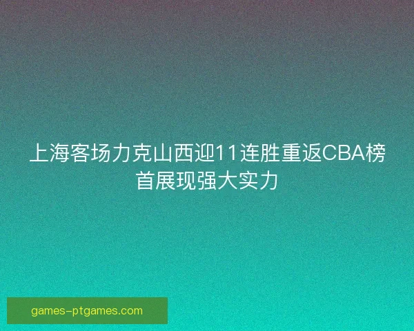 上海客场力克山西迎11连胜重返CBA榜首展现强大实力