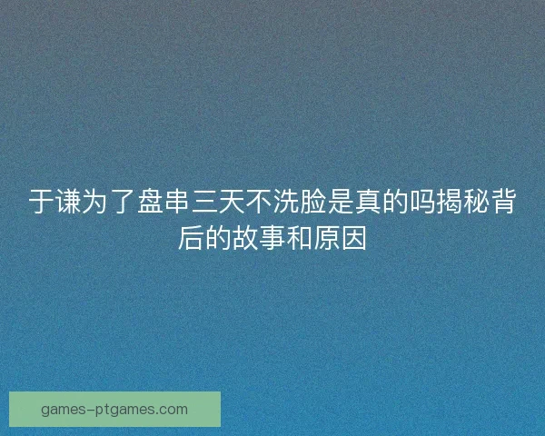 于谦为了盘串三天不洗脸是真的吗揭秘背后的故事和原因