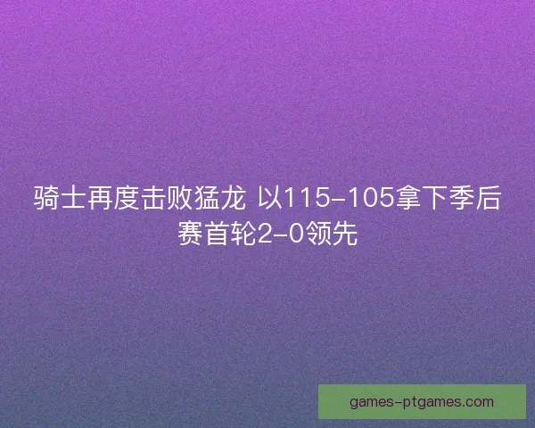 骑士再度击败猛龙 以115-105拿下季后赛首轮2-0领先 骑士再度击败猛龙 以115-105拿下季后赛首轮2-0领先