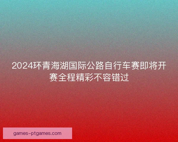 2024环青海湖国际公路自行车赛即将开赛全程精彩不容错过 2024环青海湖国际公路自行车赛即将开赛全程精彩不容错过