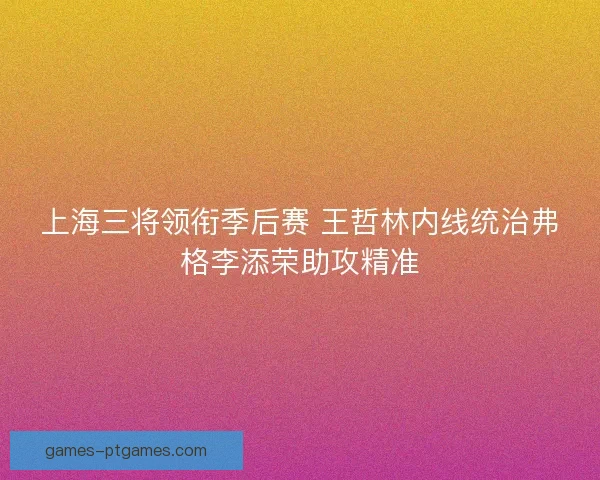 上海三将领衔季后赛 王哲林内线统治弗格李添荣助攻精准 上海三将领衔季后赛 王哲林内线统治弗格李添荣助攻精准
