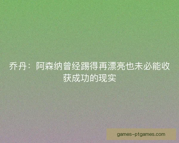 乔丹:阿森纳曾经踢得再漂亮也未必能收获成功的现实 乔丹:阿森纳曾经踢得再漂亮也未必能收获成功的现实