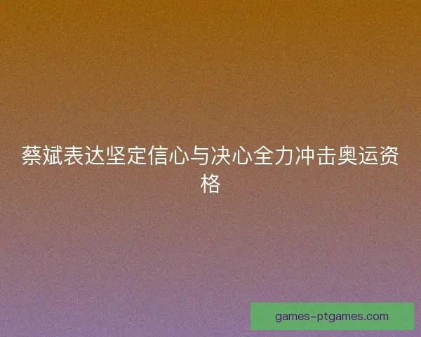 蔡斌表达坚定信心与决心全力冲击奥运资格