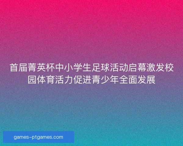首届菁英杯中小学生足球活动启幕激发校园体育活力促进青少年全面发展