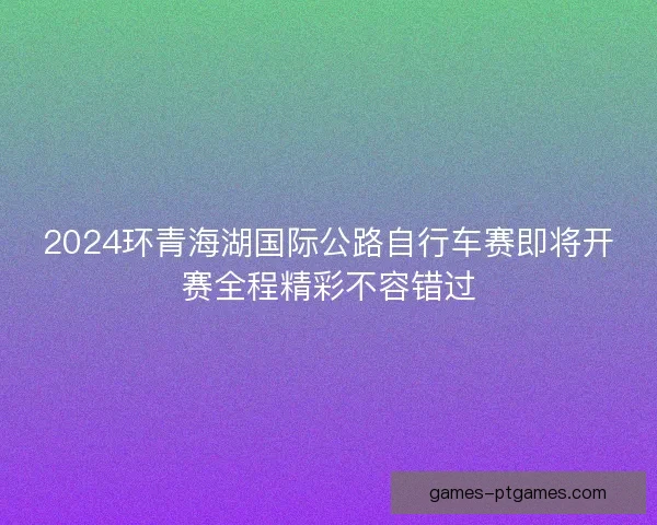 2024环青海湖国际公路自行车赛即将开赛全程精彩不容错过 2024环青海湖国际公路自行车赛即将开赛全程精彩不容错过