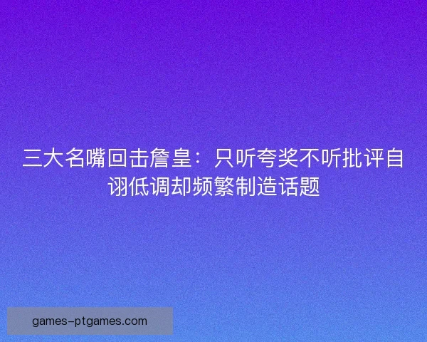 三大名嘴回击詹皇：只听夸奖不听批评自诩低调却频繁制造话题