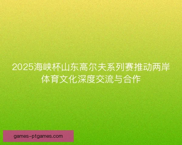 2025海峡杯山东高尔夫系列赛推动两岸体育文化深度交流与合作 2025海峡杯山东高尔夫系列赛推动两岸体育文化深度交流与合作
