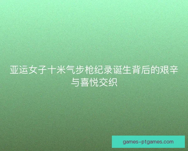 亚运女子十米气步枪纪录诞生背后的艰辛与喜悦交织 亚运女子十米气步枪纪录诞生背后的艰辛与喜悦交织