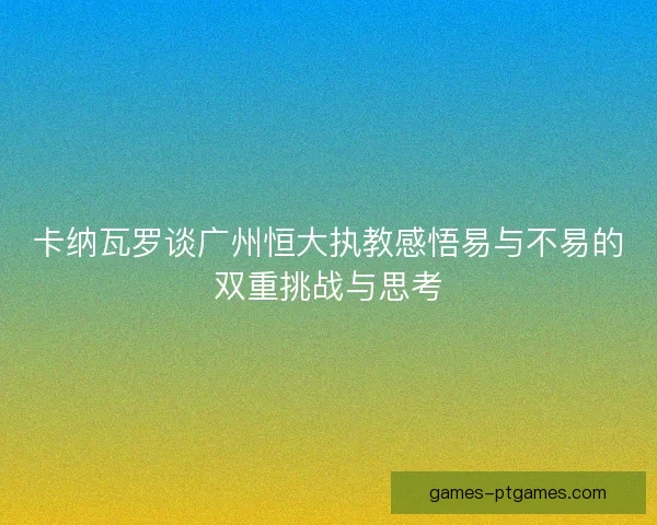 卡纳瓦罗谈广州恒大执教感悟易与不易的双重挑战与思考 卡纳瓦罗谈广州恒大执教感悟易与不易的双重挑战与思考
