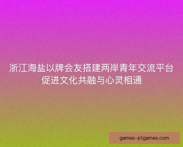 浙江海盐以牌会友搭建两岸青年交流平台促进文化共融与心灵相通 浙江海盐以牌会友搭建两岸青年交流平台促进文化共融与心灵相通