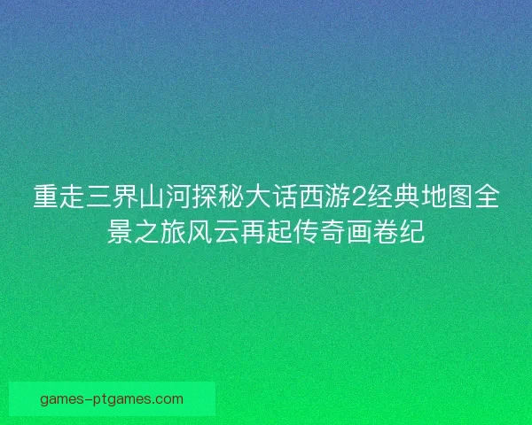 重走三界山河探秘大话西游2经典地图全景之旅风云再起传奇画卷纪