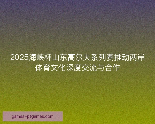 2025海峡杯山东高尔夫系列赛推动两岸体育文化深度交流与合作