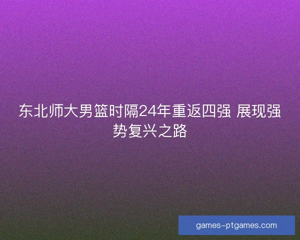 东北师大男篮时隔24年重返四强 展现强势复兴之路