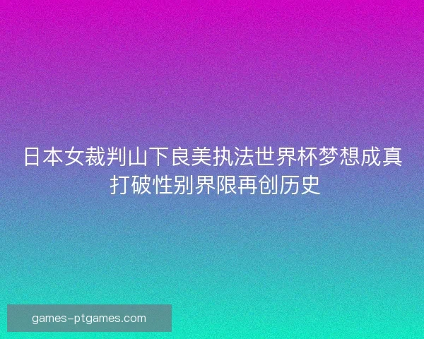 日本女裁判山下良美执法世界杯梦想成真 打破性别界限再创历史