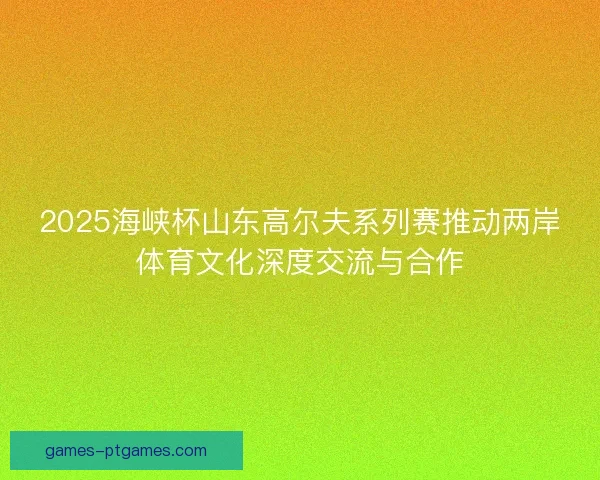 2025海峡杯山东高尔夫系列赛推动两岸体育文化深度交流与合作