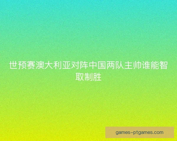 世预赛澳大利亚对阵中国两队主帅谁能智取制胜
