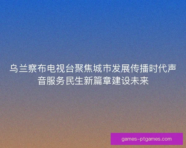 乌兰察布电视台聚焦城市发展传播时代声音服务民生新篇章建设未来